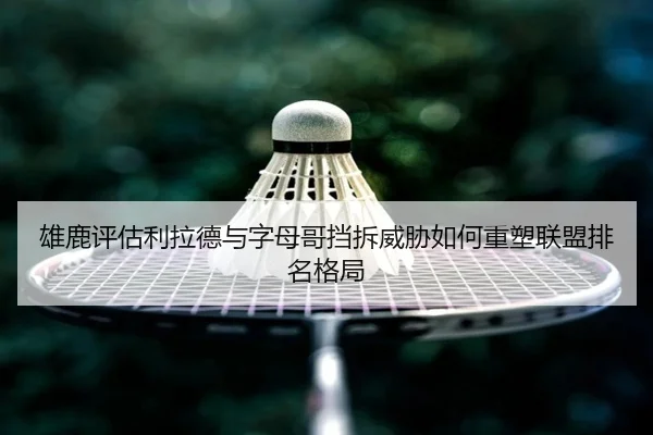 雄鹿评估利拉德与字母哥挡拆威胁如何重塑联盟排名格局