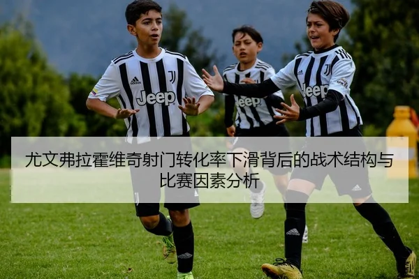 尤文弗拉霍维奇射门转化率下滑背后的战术结构与比赛因素分析